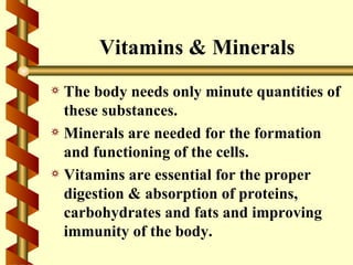 Vitamins & Minerals
a The body needs only minute quantities of
  these substances.
a Minerals are needed for the formation
  and functioning of the cells.
a Vitamins are essential for the proper
  digestion & absorption of proteins,
  carbohydrates and fats and improving
  immunity of the body.
 