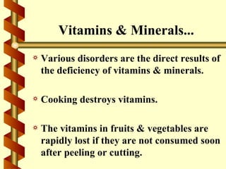 Vitamins & Minerals...
a   Various disorders are the direct results of
    the deficiency of vitamins & minerals.

a   Cooking destroys vitamins.

a   The vitamins in fruits & vegetables are
    rapidly lost if they are not consumed soon
    after peeling or cutting.
 