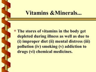 Vitamins &Minerals...

a   The stores of vitamins in the body get
    depleted during illness as well as due to
    (i) improper diet (ii) mental distress (iii)
    pollution (iv) smoking (v) addiction to
    drugs (vi) chemical medicines.
 