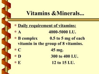 Vitamins &Minerals...
a Daily requirement of vitamins:
aA                 4000-5000 I.U.
a B complex        0.5 to 5 mg of each
  vitamin in the group of 8 vitamins.
aC                  45 mg.
aD                  300 to 400 I.U.
aE                  12 to 15 I.U.
 