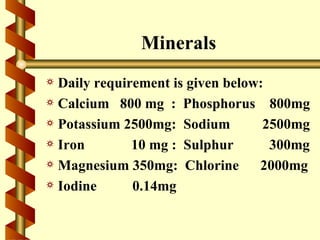 Minerals
a Daily requirement is given below:
a Calcium 800 mg : Phosphorus 800mg
a Potassium 2500mg: Sodium         2500mg
a Iron        10 mg : Sulphur       300mg
a Magnesium 350mg: Chlorine       2000mg
a Iodine      0.14mg
 