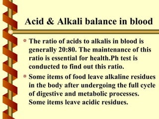 Acid & Alkali balance in blood
a The ratio of acids to alkalis in blood is
  generally 20:80. The maintenance of this
  ratio is essential for health.Ph test is
  conducted to find out this ratio.
a Some items of food leave alkaline residues
  in the body after undergoing the full cycle
  of digestive and metabolic processes.
  Some items leave acidic residues.
 