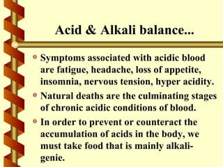 Acid & Alkali balance...
a Symptoms associated with acidic blood
  are fatigue, headache, loss of appetite,
  insomnia, nervous tension, hyper acidity.
a Natural deaths are the culminating stages
  of chronic acidic conditions of blood.
a In order to prevent or counteract the
  accumulation of acids in the body, we
  must take food that is mainly alkali-
  genie.
 