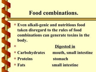 Food combinations.
a Even alkali-genic and nutritious food
  taken disregard to the rules of food
  combinations can generate toxins in the
  body.
a                      Digested in
a Carbohydrates      mouth, small intestine
a Proteins            stomach
a Fats               small intestine
 