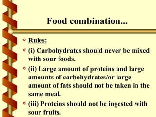 Food combination...
a Rules:
a (i) Carbohydrates should never be mixed
  with sour foods.
a (ii) Large amount of proteins and large
  amounts of carbohydrates/or large
  amount of fats should not be taken in the
  same meal.
a (iii) Proteins should not be ingested with
  sour fruits.
 