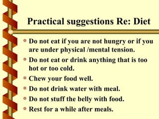 Practical suggestions Re: Diet
a Do not eat if you are not hungry or if you
  are under physical /mental tension.
a Do not eat or drink anything that is too
  hot or too cold.
a Chew your food well.
a Do not drink water with meal.
a Do not stuff the belly with food.
a Rest for a while after meals.
 