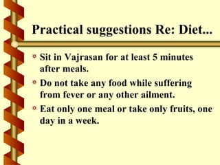 Practical suggestions Re: Diet...
a Sit in Vajrasan for at least 5 minutes
  after meals.
a Do not take any food while suffering
  from fever or any other ailment.
a Eat only one meal or take only fruits, one
  day in a week.
 