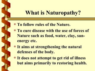 What is Naturopathy?
a To follow rules of the Nature.
a To cure disease with the use of forces of
  Nature such as food, water, clay, sun-
  energy etc.
a It aims at strengthening the natural
  defenses of the body.
a It does not attempt to get rid of illness
  but aims primarily to restoring health.
 