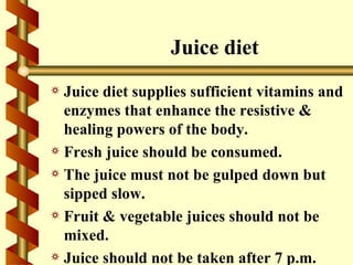 Juice diet
a Juice diet supplies sufficient vitamins and
  enzymes that enhance the resistive &
  healing powers of the body.
a Fresh juice should be consumed.
a The juice must not be gulped down but
  sipped slow.
a Fruit & vegetable juices should not be
  mixed.
a Juice should not be taken after 7 p.m.
 