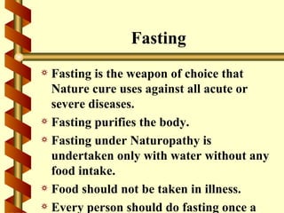 Fasting
a Fasting is the weapon of choice that
  Nature cure uses against all acute or
  severe diseases.
a Fasting purifies the body.
a Fasting under Naturopathy is
  undertaken only with water without any
  food intake.
a Food should not be taken in illness.
a Every person should do fasting once a
 