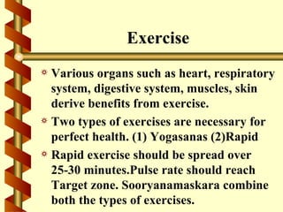 Exercise
a Various organs such as heart, respiratory
  system, digestive system, muscles, skin
  derive benefits from exercise.
a Two types of exercises are necessary for
  perfect health. (1) Yogasanas (2)Rapid
a Rapid exercise should be spread over
  25-30 minutes.Pulse rate should reach
  Target zone. Sooryanamaskara combine
  both the types of exercises.
 