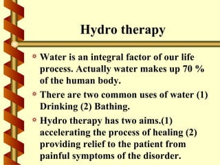 Hydro therapy
a Water is an integral factor of our life
  process. Actually water makes up 70 %
  of the human body.
a There are two common uses of water (1)
  Drinking (2) Bathing.
a Hydro therapy has two aims.(1)
  accelerating the process of healing (2)
  providing relief to the patient from
  painful symptoms of the disorder.
 
