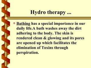 Hydro therapy ...
a   Bathing has a special importance in our
    daily life.A bath washes away the dirt
    adhering to the body. The skin is
    rendered clean & glowing and its pores
    are opened up which facilitates the
    elimination of Toxins through
    perspiration.
 