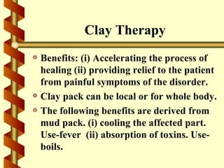 Clay Therapy
a Benefits: (i) Accelerating the process of
  healing (ii) providing relief to the patient
  from painful symptoms of the disorder.
a Clay pack can be local or for whole body.
a The following benefits are derived from
  mud pack. (i) cooling the affected part.
  Use-fever (ii) absorption of toxins. Use-
  boils.
 