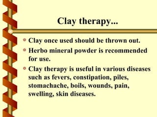 Clay therapy...
a Clay once used should be thrown out.
a Herbo mineral powder is recommended
  for use.
a Clay therapy is useful in various diseases
  such as fevers, constipation, piles,
  stomachache, boils, wounds, pain,
  swelling, skin diseases.
 