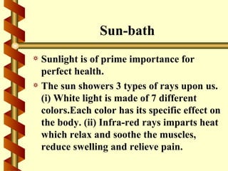 Sun-bath
a Sunlight is of prime importance for
  perfect health.
a The sun showers 3 types of rays upon us.
  (i) White light is made of 7 different
  colors.Each color has its specific effect on
  the body. (ii) Infra-red rays imparts heat
  which relax and soothe the muscles,
  reduce swelling and relieve pain.
 