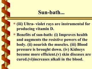 Sun-bath...
a (iii) Ultra- violet rays are instrumental for
  producing vitamin D.
a Benefits of sun-bath: (i) Improves health
  and augments the resistive powers of the
  body. (ii) nourish the muscles. (iii) Blood
  pressure is brought down. (iv) Kidneys
  become more efficient.(v) skin diseases are
  cured.(vi)increases alkali in the blood.
 