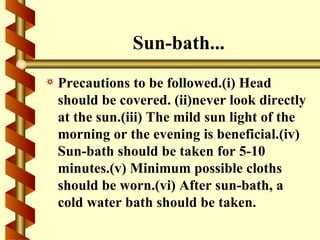 Sun-bath...
a   Precautions to be followed.(i) Head
    should be covered. (ii)never look directly
    at the sun.(iii) The mild sun light of the
    morning or the evening is beneficial.(iv)
    Sun-bath should be taken for 5-10
    minutes.(v) Minimum possible cloths
    should be worn.(vi) After sun-bath, a
    cold water bath should be taken.
 