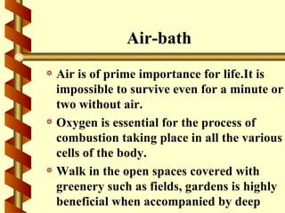 Air-bath
a Air is of prime importance for life.It is
  impossible to survive even for a minute or
  two without air.
a Oxygen is essential for the process of
  combustion taking place in all the various
  cells of the body.
a Walk in the open spaces covered with
  greenery such as fields, gardens is highly
  beneficial when accompanied by deep
 