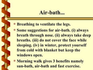 Air-bath...
a Breathing to ventilate the legs.
a Some suggestions for air-bath. (i) always
  breath through nose. (ii) always take deep
  breaths. (iii) do not cover the face while
  sleeping. (iv) in winter, protect yourself
  from cold with blanket but keep the
  windows open.
a Morning walk gives 3 benefits namely
  sun-bath, air-bath and fast exercise.
 