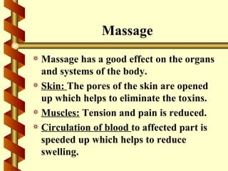 Massage
a Massage has a good effect on the organs
  and systems of the body.
a Skin: The pores of the skin are opened
  up which helps to eliminate the toxins.
a Muscles: Tension and pain is reduced.
a Circulation of blood to affected part is
  speeded up which helps to reduce
  swelling.
 