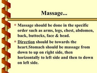 Massage...
a Massage should be done in the specific
  order such as arms, legs, chest, abdomen,
  back, buttocks, face & head.
a Direction should be towards the
  heart.Stomach should be massage from
  down to up on right side, then
  horizontally to left side and then to down
  on left side.
 