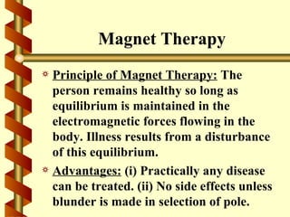 Magnet Therapy
a Principle of Magnet Therapy: The
  person remains healthy so long as
  equilibrium is maintained in the
  electromagnetic forces flowing in the
  body. Illness results from a disturbance
  of this equilibrium.
a Advantages: (i) Practically any disease
  can be treated. (ii) No side effects unless
  blunder is made in selection of pole.
 