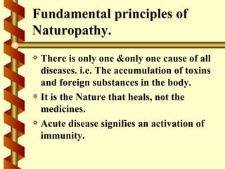 Fundamental principles of
Naturopathy.
a There is only one &only one cause of all
  diseases. i.e. The accumulation of toxins
  and foreign substances in the body.
a It is the Nature that heals, not the
  medicines.
a Acute disease signifies an activation of
  immunity.
 