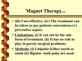 Magnet Therapy...
a (iii) Cost-effective. (iv) The treatment can
  be taken as per patients convenience.(v)
  preventive aspect.
a Limitations: (i) It can not be the sole
  form of treatment. (ii) It has no role to
  play in purely surgical problems.
a Methods: (i) Unipolar-Either north or
  south (ii) Bipolar- both poles are used.
 