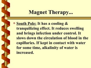 Magnet Therapy...
a   South Pole: It has a cooling &
    tranquilizing effect. It reduces swelling
    and brings infection under control. It
    slows down the circulation of blood in the
    capillaries. If kept in contact with water
    for some time, alkalinity of water is
    increased.
 