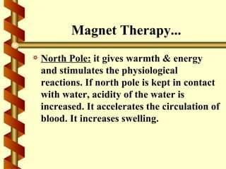Magnet Therapy...
a   North Pole: it gives warmth & energy
    and stimulates the physiological
    reactions. If north pole is kept in contact
    with water, acidity of the water is
    increased. It accelerates the circulation of
    blood. It increases swelling.
 