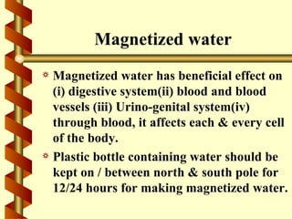 Magnetized water
a Magnetized water has beneficial effect on
  (i) digestive system(ii) blood and blood
  vessels (iii) Urino-genital system(iv)
  through blood, it affects each & every cell
  of the body.
a Plastic bottle containing water should be
  kept on / between north & south pole for
  12/24 hours for making magnetized water.
 