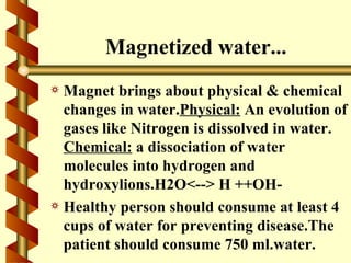 Magnetized water...
a Magnet brings about physical & chemical
  changes in water.Physical: An evolution of
  gases like Nitrogen is dissolved in water.
  Chemical: a dissociation of water
  molecules into hydrogen and
  hydroxylions.H2O<--> H ++OH-
a Healthy person should consume at least 4
  cups of water for preventing disease.The
  patient should consume 750 ml.water.
 