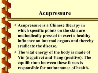 Acupressure
a Acupressure is a Chinese therapy in
  which specific points on the skin are
  methodically pressed to exert a healthy
  influence on internal organs and thereby
  eradicate the disease.
a The vital energy of the body is made of
  Yin (negative) and Yang (positive). The
  equilibrium between these forces is
  responsible for maintenance of health.
 