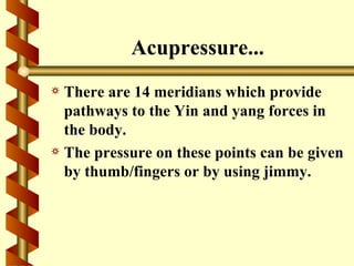 Acupressure...
a There are 14 meridians which provide
  pathways to the Yin and yang forces in
  the body.
a The pressure on these points can be given
  by thumb/fingers or by using jimmy.
 