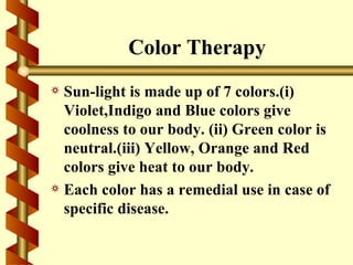 Color Therapy
a Sun-light is made up of 7 colors.(i)
  Violet,Indigo and Blue colors give
  coolness to our body. (ii) Green color is
  neutral.(iii) Yellow, Orange and Red
  colors give heat to our body.
a Each color has a remedial use in case of
  specific disease.
 