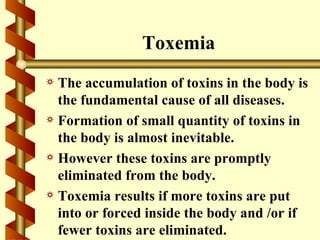 Toxemia
a The accumulation of toxins in the body is
  the fundamental cause of all diseases.
a Formation of small quantity of toxins in
  the body is almost inevitable.
a However these toxins are promptly
  eliminated from the body.
a Toxemia results if more toxins are put
  into or forced inside the body and /or if
  fewer toxins are eliminated.
 