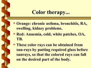 Color therapy...
a Orange: chronic asthma, bronchitis, RA,
  swelling, kidney problems.
a Red: Anaemia, cold, white patches, OA,
  TB.
a These color rays can be obtained from
  sun-rays by putting required glass before
  sunrays, so that the colored rays can fall
  on the desired part of the body.
 