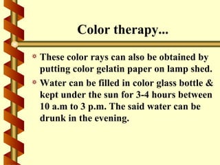Color therapy...
a These color rays can also be obtained by
  putting color gelatin paper on lamp shed.
a Water can be filled in color glass bottle &
  kept under the sun for 3-4 hours between
  10 a.m to 3 p.m. The said water can be
  drunk in the evening.
 