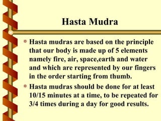 Hasta Mudra
a Hasta mudras are based on the principle
  that our body is made up of 5 elements
  namely fire, air, space,earth and water
  and which are represented by our fingers
  in the order starting from thumb.
a Hasta mudras should be done for at least
  10/15 minutes at a time, to be repeated for
  3/4 times during a day for good results.
 