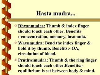 Hasta mudra...
a Dhyanmudra: Thumb & index finger
  should touch each other. Benefits
  :-concentration, memory, insomnia.
a Wayumudra: Bend the index finger &
  hold it by thumb. Benefits:- OA,
  circulation of blood.
a Pruthwimudra: Thumb & the ring finger
  should touch each other.Benefits:-
  equilibrium is set between body & mind.
 