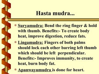 Hasta mudra...
a Suryamudra: Bend the ring finger & hold
  with thumb. Benefits:- To create body
  heat, improve digestion, reduce fats.
a Lingamudra: Fingers of both palms
  should lock each other barring left thumb
  which should be left perpendicular.
  Benefits:- Improves immunity, to create
  heat, burn body fat.
a Apanwayumudra is done for heart.
 