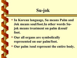 Su-jok
a In Korean language, Su means Palm and
  Jok means soul/foot.In other words Su-
  jok means treatment on palm &soul/
  foot.
a Our all organs are symbolically
  represented on our palm/foot.
a Our palm /soul represent the entire body.
 