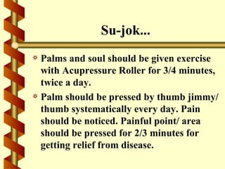 Su-jok...
a Palms and soul should be given exercise
  with Acupressure Roller for 3/4 minutes,
  twice a day.
a Palm should be pressed by thumb jimmy/
  thumb systematically every day. Pain
  should be noticed. Painful point/ area
  should be pressed for 2/3 minutes for
  getting relief from disease.
 
