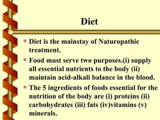 Diet
a Diet is the mainstay of Naturopathic
  treatment.
a Food must serve two purposes.(i) supply
  all essential nutrients to the body (ii)
  maintain acid-alkali balance in the blood.
a The 5 ingredients of foods essential for the
  nutrition of the body are (i) proteins (ii)
  carbohydrates (iii) fats (iv)vitamins (v)
  minerals.
 