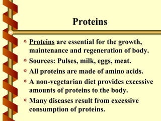 Proteins
a Proteins are essential for the growth,
  maintenance and regeneration of body.
a Sources: Pulses, milk, eggs, meat.
a All proteins are made of amino acids.
a A non-vegetarian diet provides excessive
  amounts of proteins to the body.
a Many diseases result from excessive
  consumption of proteins.
 