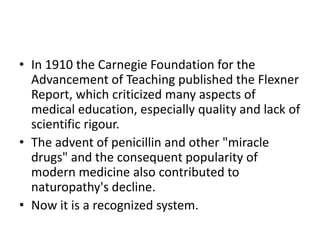 • In 1910 the Carnegie Foundation for the
Advancement of Teaching published the Flexner
Report, which criticized many aspects of
medical education, especially quality and lack of
scientific rigour.
• The advent of penicillin and other "miracle
drugs" and the consequent popularity of
modern medicine also contributed to
naturopathy's decline.
• Now it is a recognized system.
 