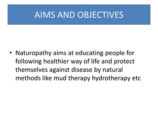 AIMS AND OBJECTIVES
• Naturopathy aims at educating people for
following healthier way of life and protect
themselves against disease by natural
methods like mud therapy hydrotherapy etc
 
