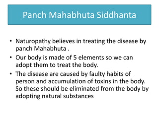 Panch Mahabhuta Siddhanta
• Naturopathy believes in treating the disease by
panch Mahabhuta .
• Our body is made of 5 elements so we can
adopt them to treat the body.
• The disease are caused by faulty habits of
person and accumulation of toxins in the body.
So these should be eliminated from the body by
adopting natural substances
 