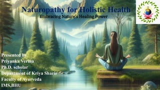 Naturopathy for Holistic Health
Embracing Nature's Healing Power
Presented by
Priyanka Verma
Ph.D. scholar
Department of Kriya Sharir
Faculty of Ayurveda
IMS,BHU
 